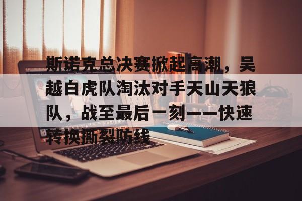 开云-包含斯诺克总决赛掀起高潮，吴越白虎队淘汰对手天山天狼队，战至最后一刻——快速转换撕裂防线的词条