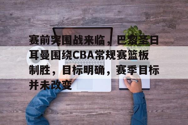 开云-赛前突围战来临，巴黎圣日耳曼围绕CBA常规赛篮板制胜，目标明确，赛季目标并未改变的简单介绍