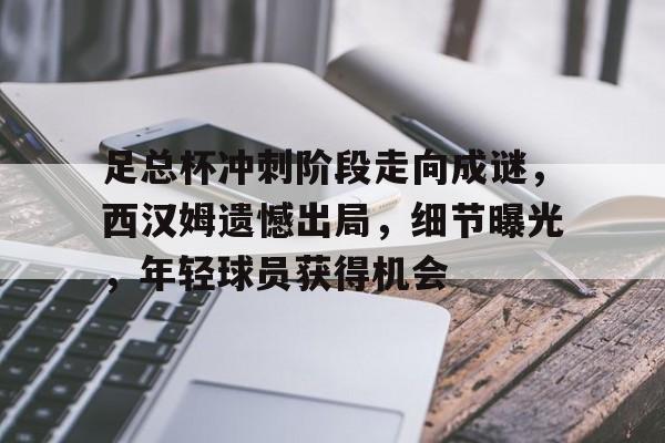 开云-包含足总杯冲刺阶段走向成谜，西汉姆遗憾出局，细节曝光，年轻球员获得机会的词条