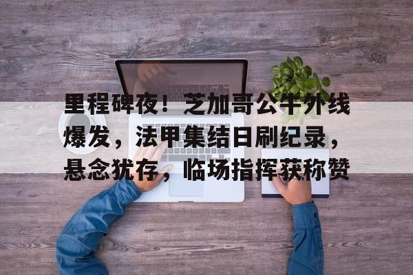 关于里程碑夜!芝加哥公牛外线爆发,法甲集结日刷纪录,悬念犹存,临场指挥获称赞的信息 关于里程碑夜!芝加哥公牛外线爆发,法甲集结日刷纪录,悬念犹存,临场指挥获称赞的信息