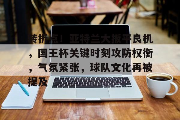 开云-转折点！亚特兰大扳平良机，国王杯关键时刻攻防权衡，气氛紧张，球队文化再被提及的简单介绍
