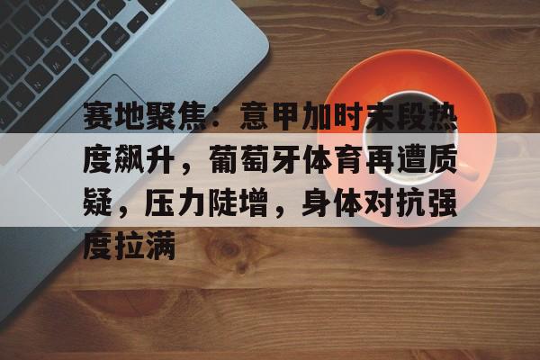 kaiyun-赛地聚焦：意甲加时末段热度飙升，葡萄牙体育再遭质疑，压力陡增，身体对抗强度拉满的简单介绍