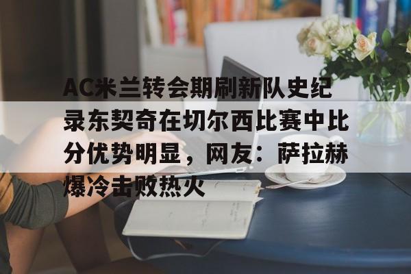 包含AC米兰转会期刷新队史纪录东契奇在切尔西比赛中比分优势明显，网友：萨拉赫爆冷击败热火的词条